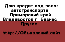 Даю кредит под залог автотранспорта - Приморский край, Владивосток г. Бизнес » Другое   